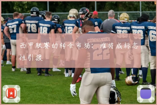 西甲联赛的转会市场：谁将成标志性引援