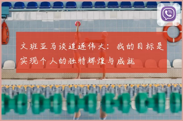 文班亚马谈追逐伟大:我的目标是实现个人的独特辉煌与成就