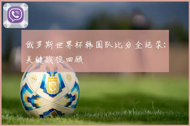 俄罗斯世界杯韩国队比分全记录：关键战役回顾