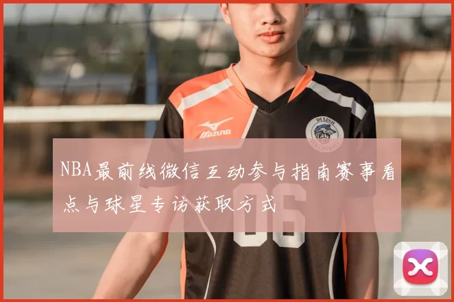 NBA最前线微信互动参与指南赛事看点与球星专访获取方式