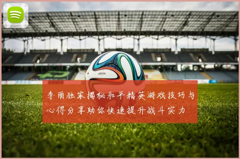 李丽独家揭秘和平精英游戏技巧与心得分享助你快速提升战斗实力