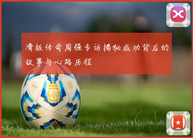 滑板传奇周强专访揭秘成功背后的故事与心路历程