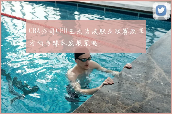 CBA公司CEO王大为谈职业联赛改革方向与球队发展策略