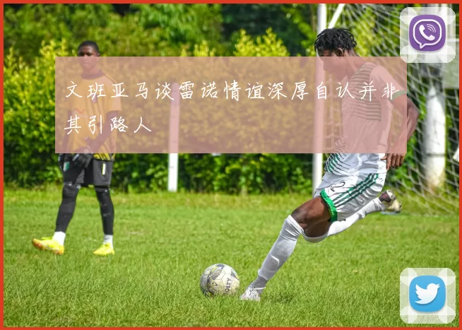文班亚马谈雷诺情谊深厚自认并非其引路人