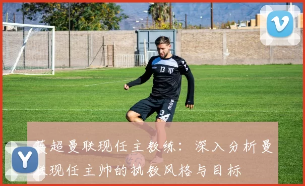 英超曼联现任主教练：深入分析曼联现任主帅的执教风格与目标