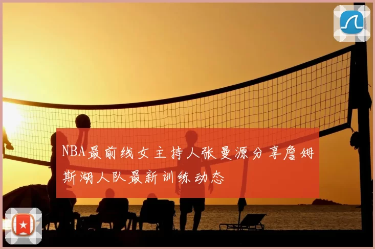 NBA最前线女主持人张曼源分享詹姆斯湖人队最新训练动态