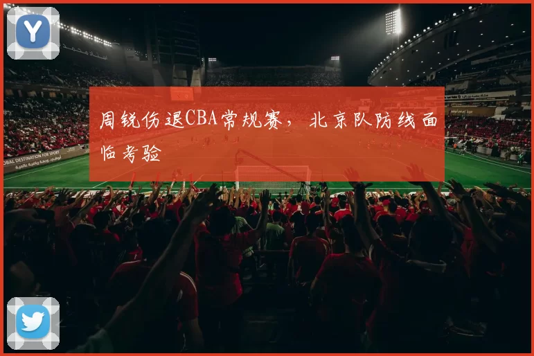 周锐伤退CBA常规赛，北京队防线面临考验