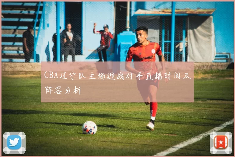 CBA辽宁队主场迎战对手直播时间及阵容分析