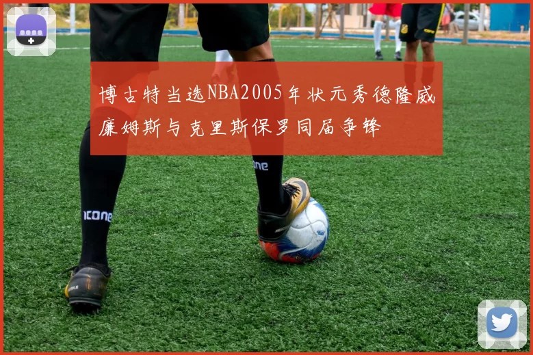博古特当选NBA2005年状元秀德隆威廉姆斯与克里斯保罗同届争锋