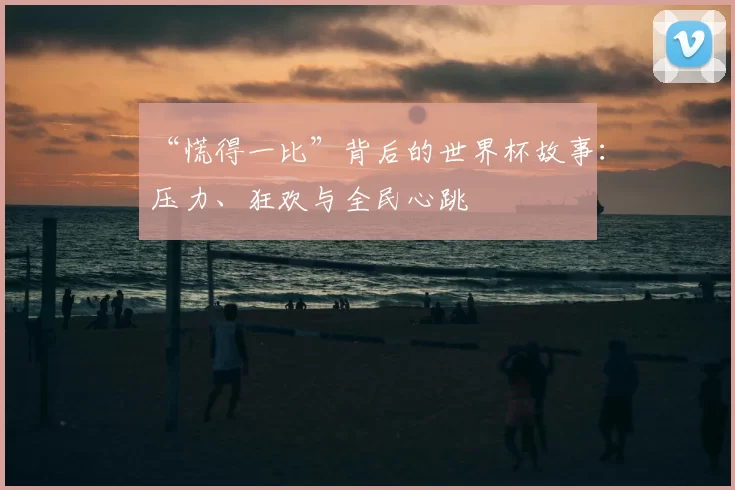 “慌得一比”背后的世界杯故事:压力、狂欢与全民心跳