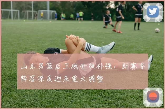 山东男篮后卫线升级补强,新赛季阵容深度迎来重大调整