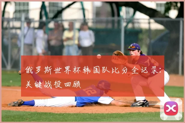俄罗斯世界杯韩国队比分全记录：关键战役回顾