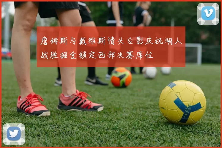 詹姆斯与戴维斯情头合影庆祝湖人战胜掘金锁定西部决赛席位