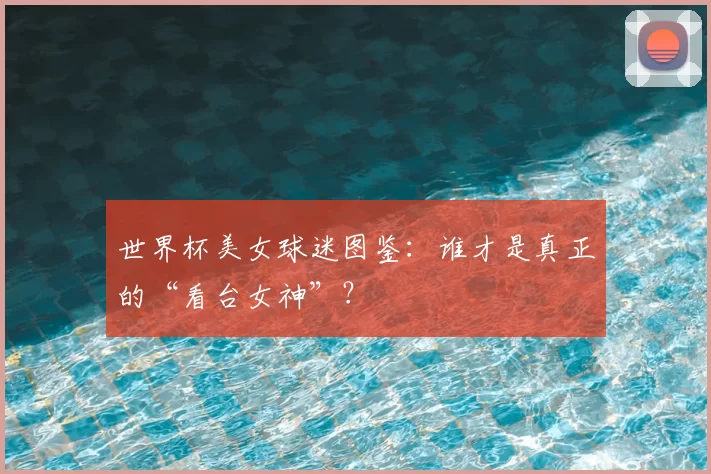 世界杯美女球迷图鉴:谁才是真正的“看台女神”?