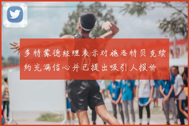 多特蒙德经理表示对施洛特贝克续约充满信心并已提出吸引人报价