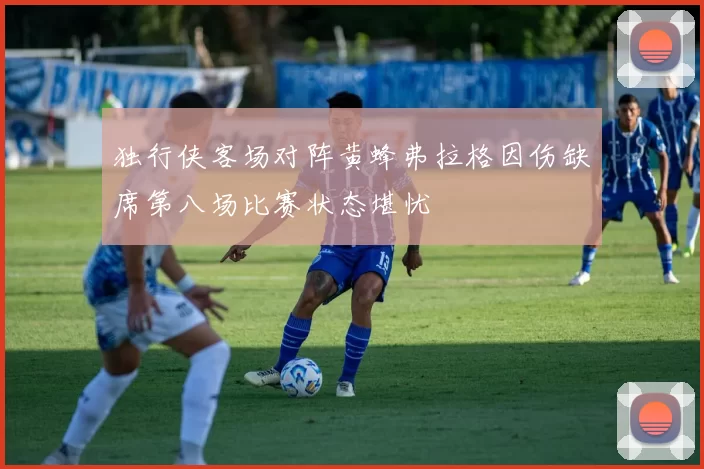 独行侠客场对阵黄蜂弗拉格因伤缺席第八场比赛状态堪忧