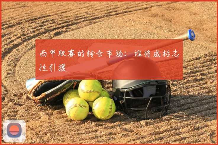 西甲联赛的转会市场:谁将成标志性引援