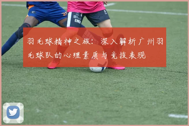 羽毛球精神之旅:深入解析广州羽毛球队的心理素质与竞技表现