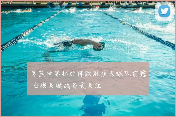男篮世界杯对阵欧冠焦点球队前瞻 出线关键战备受关注