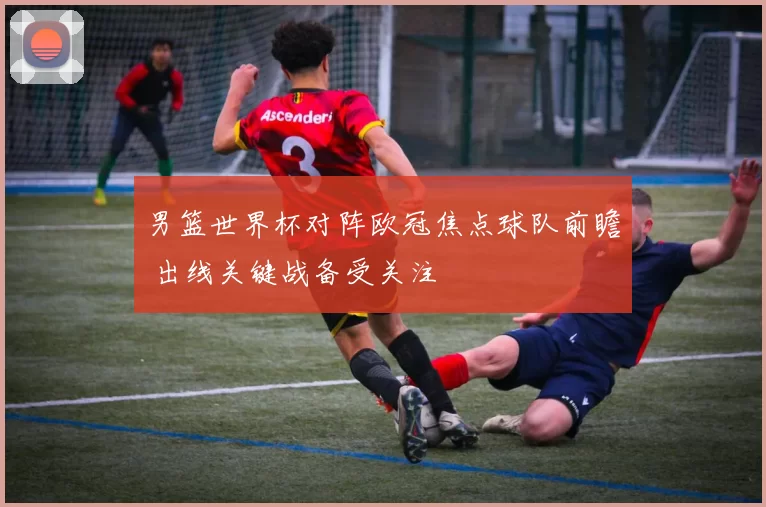 男篮世界杯对阵欧冠焦点球队前瞻 出线关键战备受关注