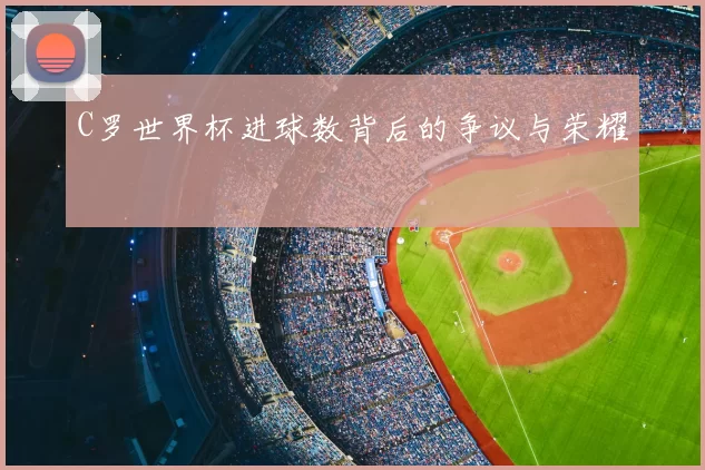 C罗世界杯进球数背后的争议与荣耀