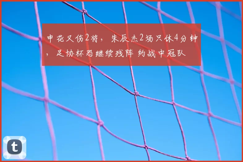 申花又伤2将，朱辰杰2场只休4分钟，足协杯恐继续残阵 约战中冠队