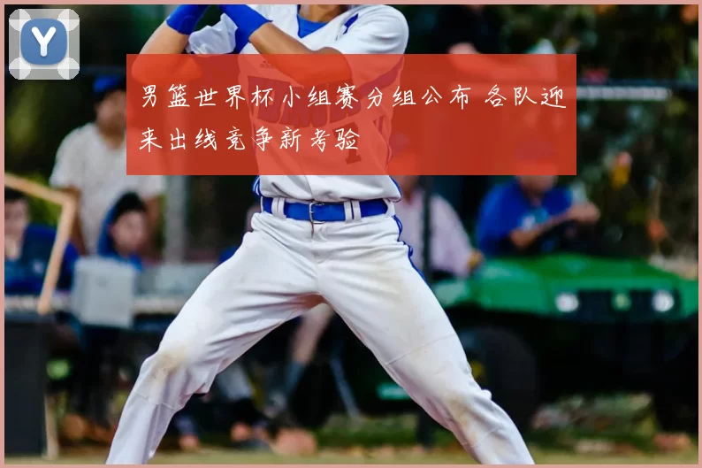男篮世界杯小组赛分组公布 各队迎来出线竞争新考验