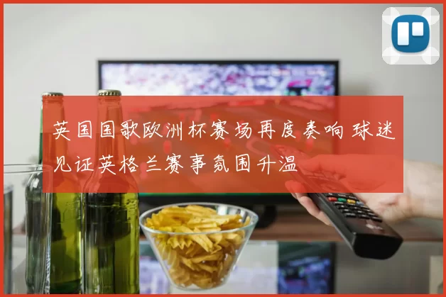 英国国歌欧洲杯赛场再度奏响 球迷见证英格兰赛事氛围升温