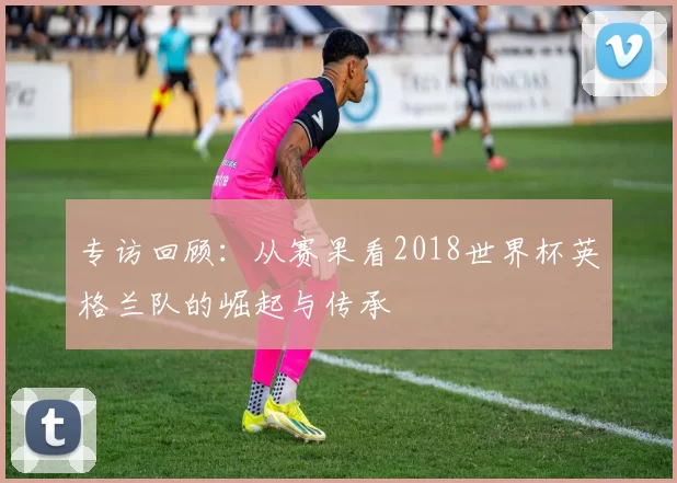专访回顾：从赛果看2018世界杯英格兰队的崛起与传承