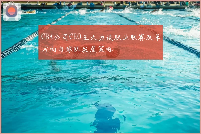 CBA公司CEO王大为谈职业联赛改革方向与球队发展策略