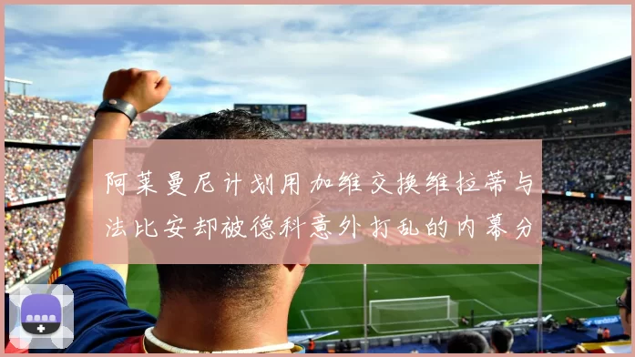 阿莱曼尼计划用加维交换维拉蒂与法比安却被德科意外打乱的内幕分析