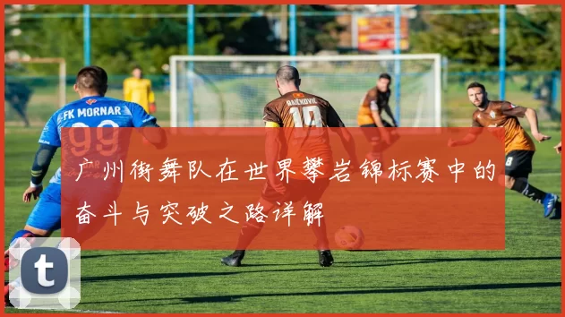 广州街舞队在世界攀岩锦标赛中的奋斗与突破之路详解
