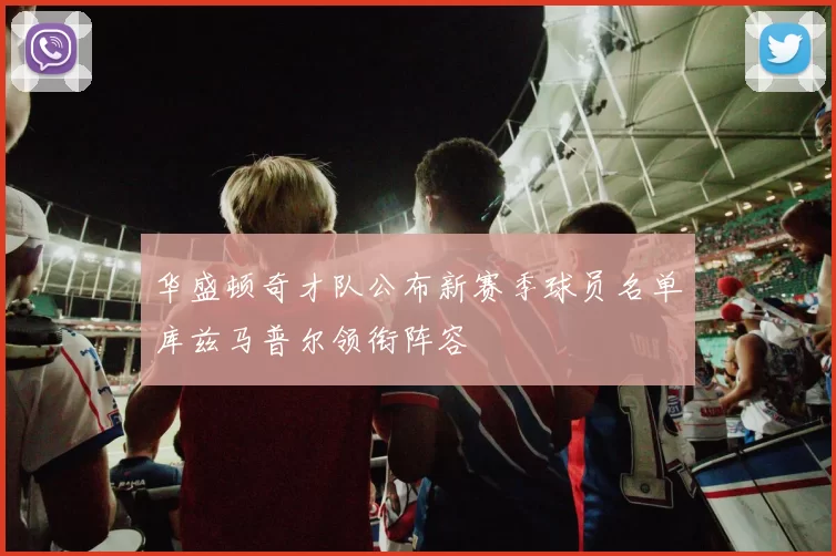 华盛顿奇才队公布新赛季球员名单库兹马普尔领衔阵容