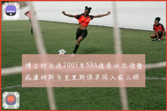 博古特当选2005年NBA选秀状元德隆威廉姆斯与克里斯保罗同入前三顺位