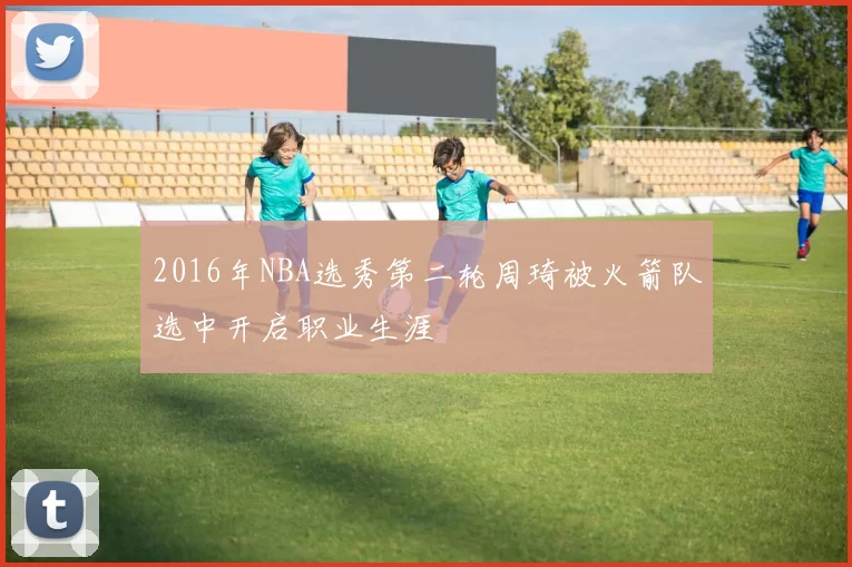 2016年NBA选秀第二轮周琦被火箭队选中开启职业生涯