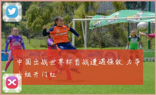 中国出战世界杯首战遭遇强敌 力争小组开门红