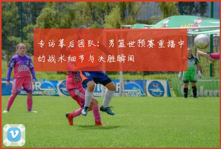 专访幕后团队:男篮世预赛重播中的战术细节与决胜瞬间