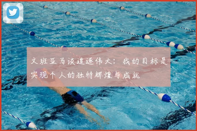 文班亚马谈追逐伟大:我的目标是实现个人的独特辉煌与成就