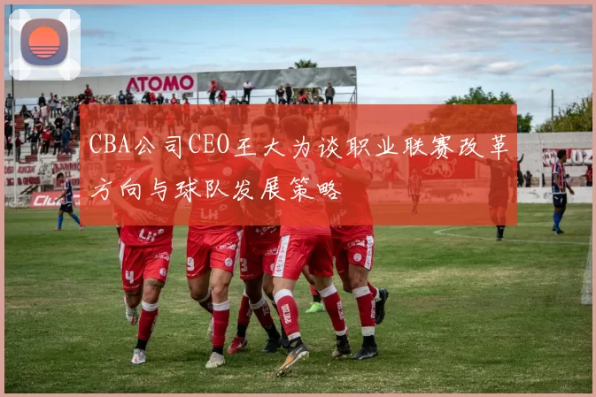 CBA公司CEO王大为谈职业联赛改革方向与球队发展策略
