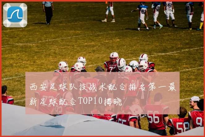 西安足球队技战术配合排名第一最新足球配合TOP10揭晓