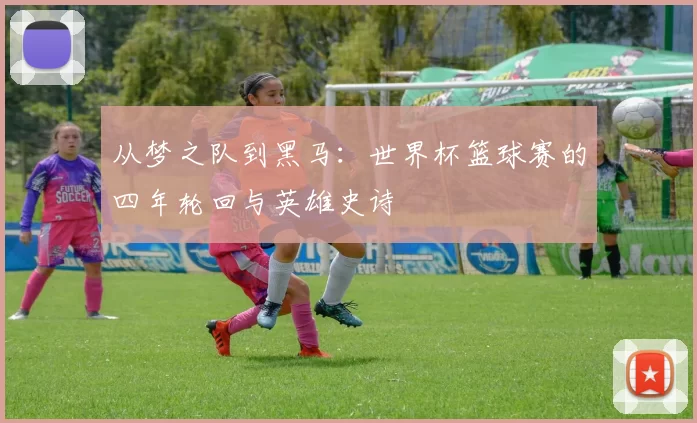 从梦之队到黑马:世界杯篮球赛的四年轮回与英雄史诗