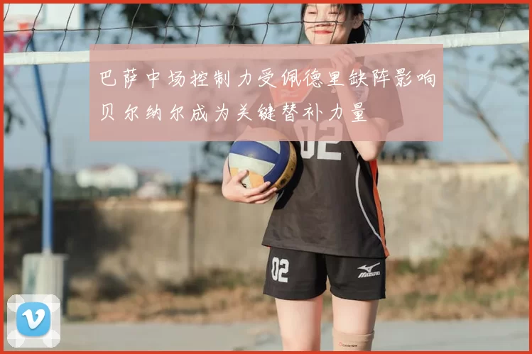 巴萨中场控制力受佩德里缺阵影响贝尔纳尔成为关键替补力量