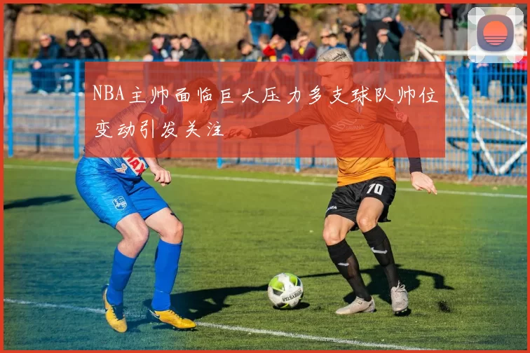 NBA主帅面临巨大压力多支球队帅位变动引发关注