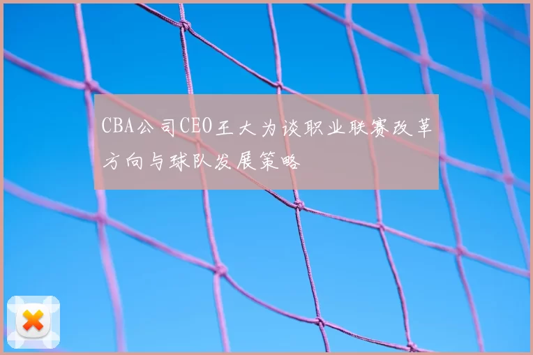 CBA公司CEO王大为谈职业联赛改革方向与球队发展策略