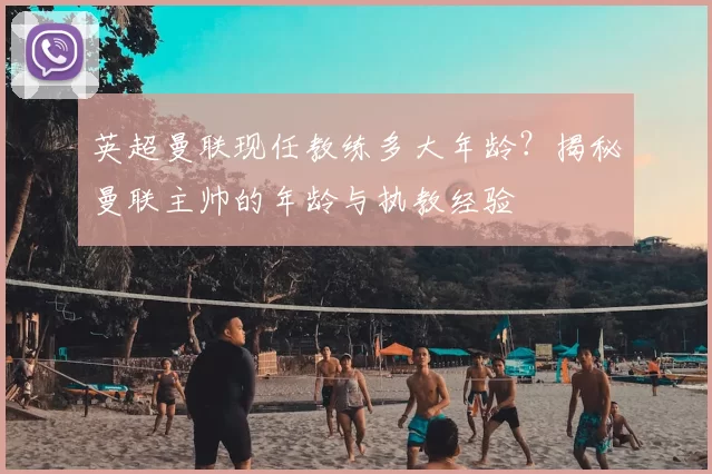 英超曼联现任教练多大年龄？揭秘曼联主帅的年龄与执教经验