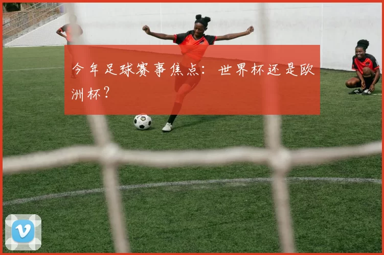 今年足球赛事焦点：世界杯还是欧洲杯？