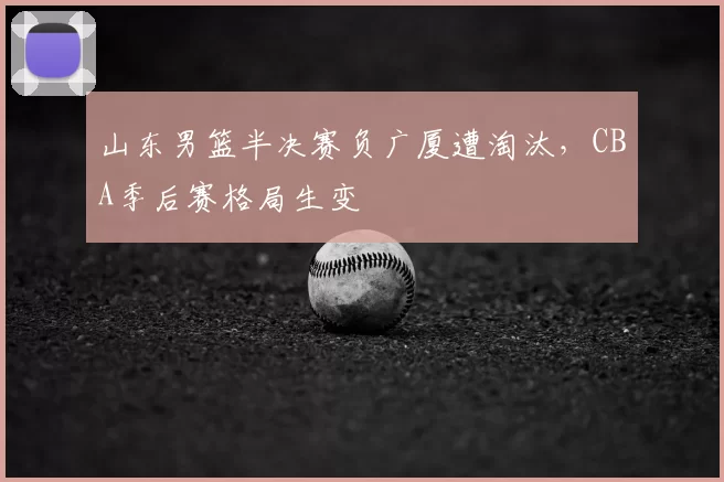 山东男篮半决赛负广厦遭淘汰,CBA季后赛格局生变