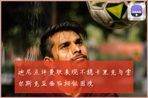 迪尼点评曼联表现不稳卡里克与索尔斯克亚面临相似困境