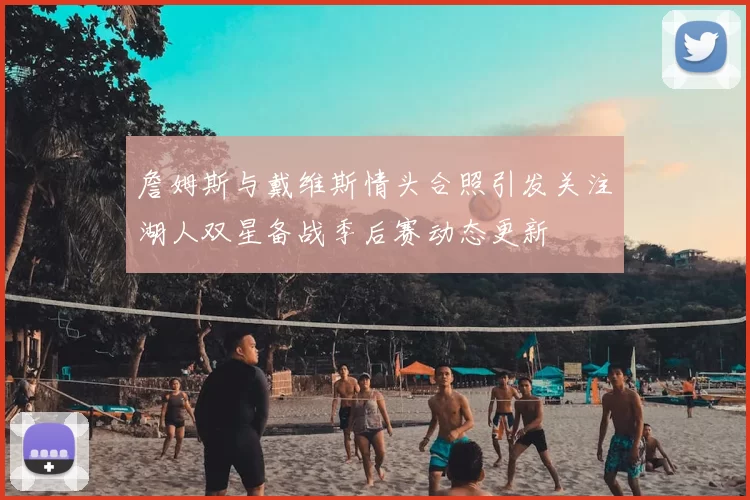 詹姆斯与戴维斯情头合照引发关注湖人双星备战季后赛动态更新