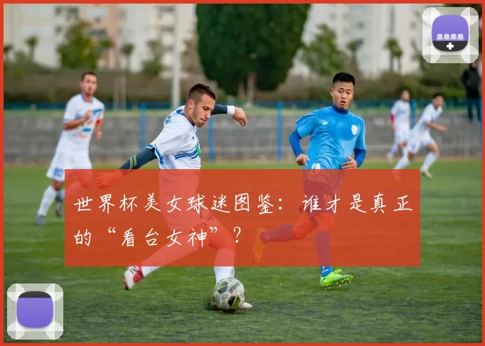 世界杯美女球迷图鉴:谁才是真正的“看台女神”?